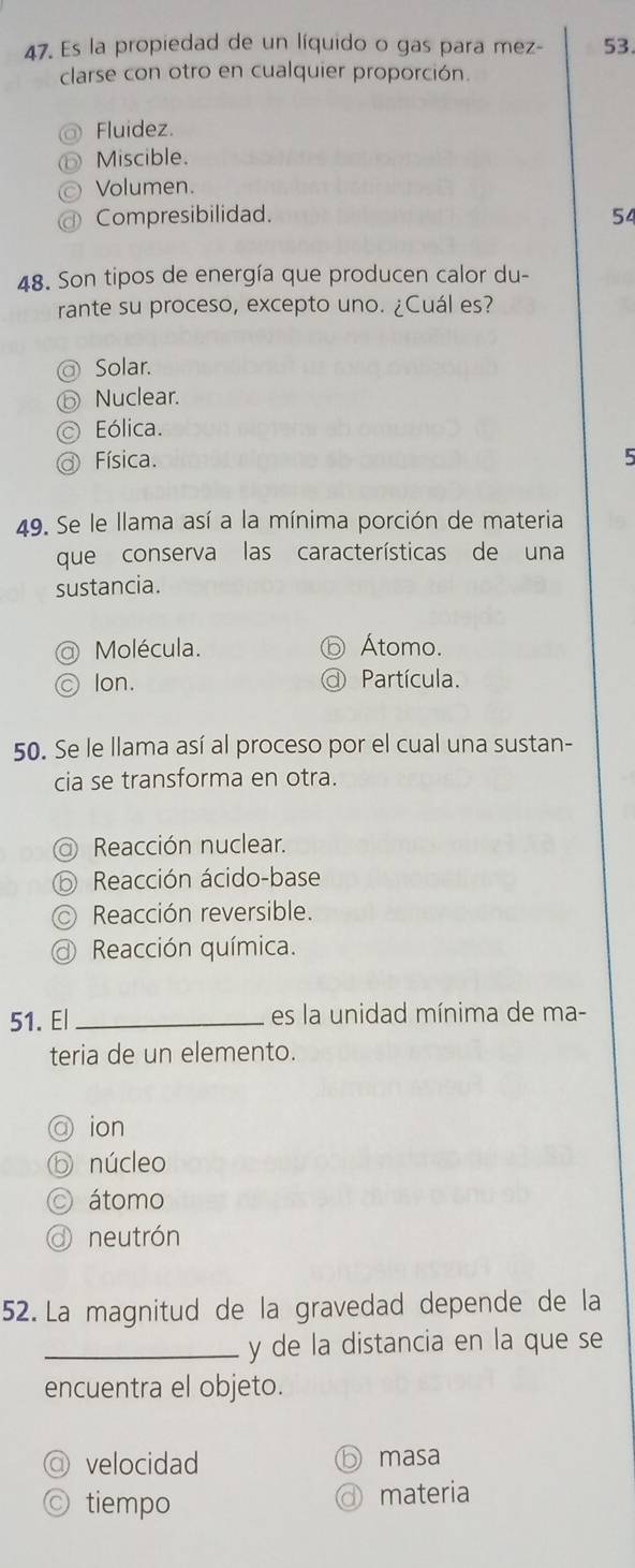 Es la propiedad de un líquido o gas para mez - 53.
clarse con otro en cualquier proporción.
Fluidez.
Miscible.
Volumen.
Compresibilidad. 54
48. Son tipos de energía que producen calor du-
rante su proceso, excepto uno. ¿Cuál es?
Solar.
Nuclear.
Eólica.
Física. 5
49. Se le llama así a la mínima porción de materia
que conserva las características de una
sustancia.
Molécula. Átomo.
lon. Partícula.
50. Se le llama así al proceso por el cual una sustan-
cia se transforma en otra.
Reacción nuclear.
Reacción ácido-base
Reacción reversible.
Reacción química.
51. El _es la unidad mínima de ma-
teria de un elemento.
ion
) núcleo
átomo
neutrón
52. La magnitud de la gravedad depende de la
_y de la distancia en la que se
encuentra el objeto.
velocidad masa
tiempo materia