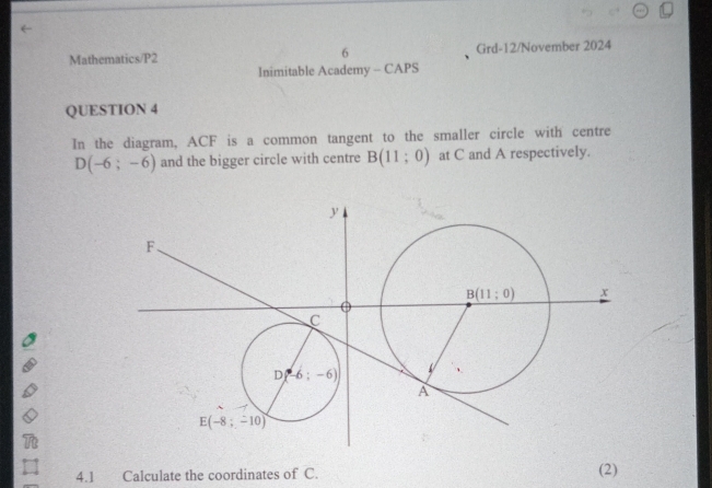 Mathematics/P2 6 Grd-12/November 2024
Inimitable Academy - CAPS
QUESTION 4
In the diagram, ACF is a common tangent to the smaller circle with centre
D(-6;-6) and the bigger circle with centre B(11;0) at C and A respectively.
=
4.1£ Calculate the coordinates of C. (2)