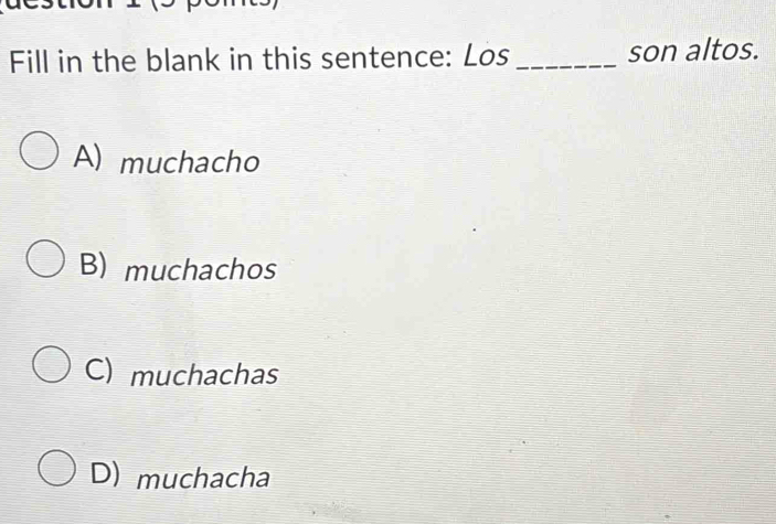 Fill in the blank in this sentence: Los _son altos.
A) muchacho
B) muchachos
C) muchachas
D) muchacha