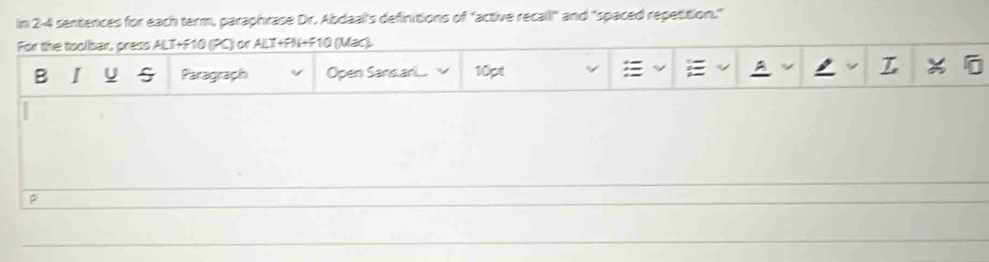 in 2-4 sentences for each term, paraphrase Dr. Abdaal's definitions of "active recall!" and "spaced repetition." 
For the toolbar, press ALT+F10 (PC) or ALT+FN+F10 (Mac). 
B I U Paragraph Open Sans ar.... 10pt A , L x a