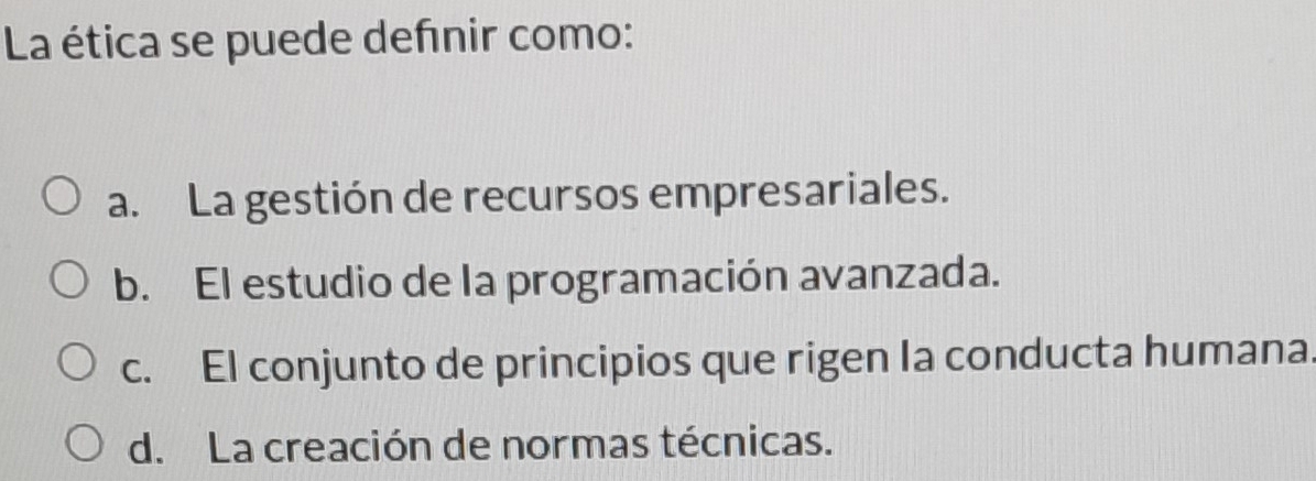 La ética se puede defnir como:
a. La gestión de recursos empresariales.
b. El estudio de la programación avanzada.
c. El conjunto de principios que rigen Ia conducta humana
d. La creación de normas técnicas.