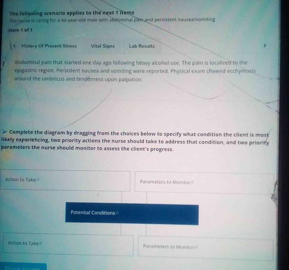 The following scenario applies to the next 1 items 
The norse is caring for a 44-year -old male with abdominal pain and persistent nausea/vomiting 
-Item 1 of 1 
< History Of Present Illness Vital Signs Lab Results 
Abdominal pain that started one day ago following heavy alcohol use. The pain is localized to the 
epigastric region. Persistent nausea and vomiting were reported. Physical exam showed ecchymosis 
around the umbilicus and tenderness upon palpation. 
Complete the diagram by dragging from the choices below to specify what condition the client is most 
likely experiencing, two priority actions the nurse should take to address that condition, and two priority 
parameters the nurse should monitor to assess the client's progress. 
Action to Take Parameters to Monitor 
Potential Conditions 
Action to Take Parameters to Monitor 
Reveal Answer