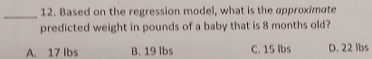 Based on the regression model, what is the approximate
predicted weight in pounds of a baby that is 8 months old?
A. 17 Ibs B. 19 lbs C. 15 lbs D. 22 lbs