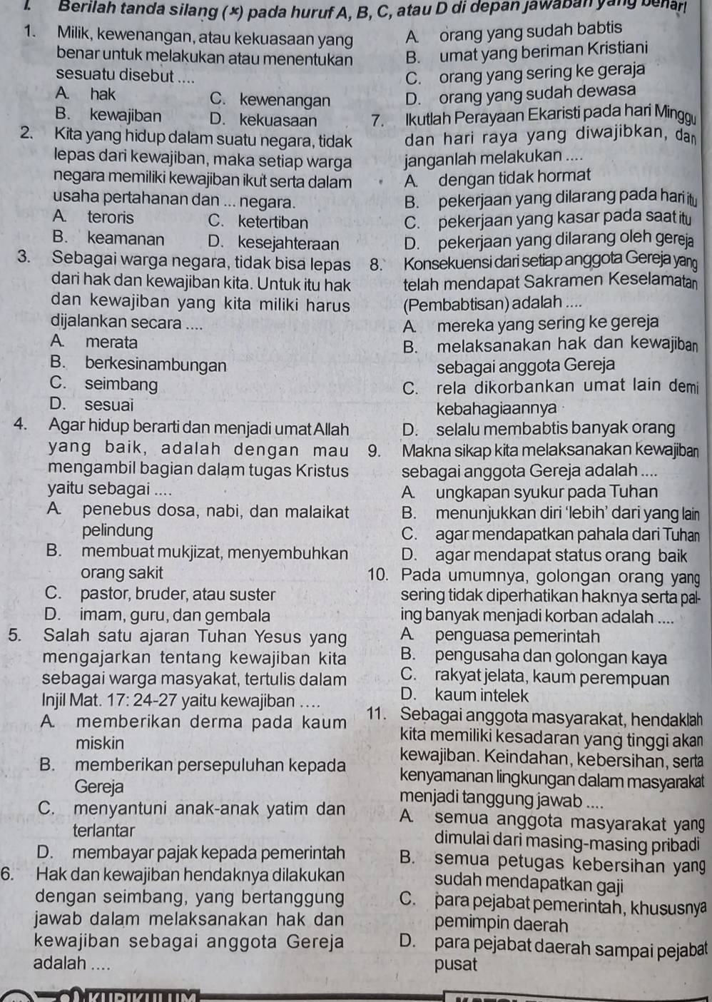 Berilah tanda silang (×) pada huruf A, B, C, atau D di depan Jawaban yang benar
1. Milik, kewenangan, atau kekuasaan yang A orang yang sudah babtis
benar untuk melakukan atau menentukan B. umat yang beriman Kristiani
sesuatu disebut .... C. orang yang sering ke geraja
A. hak C. kewenangan D. orang yang sudah dewasa
B. kewajiban D. kekuasaan 7. Ikutlah Perayaan Ekaristi pada hari Minggu
2. Kita yang hidup dalam suatu negara, tidak dan hari raya yang diwajibkan, dan
lepas dari kewajiban, maka setiap warga janganlah melakukan ....
negara memiliki kewajiban ikut serta dalam A. dengan tidak hormat
usaha pertahanan dan ... negara. B. pekerjaan yang dilarang pada hari itu
A. teroris C. ketertiban C. pekerjaan yang kasar pada saat itu
B. keamanan D. kesejahteraan D. pekerjaan yang dilarang oleh gereja
3. Sebagai warga negara, tidak bisa lepas 8. Konsekuensi dari setiap anggota Gereja yan
dari hak dan kewajiban kita. Untuk itu hak telah mendapat Sakramen Keselamatan
dan kewajiban yang kita miliki harus (Pembabtisan) adalah ....
dijalankan secara .... A. mereka yang sering ke gereja
A. merata
B. melaksanakan hak dan kewajiban
B. berkesinambungan sebagai anggota Gereja
C. seimbang C. rela dikorbankan umat lain demi
D. sesuai kebahagiaannya
4. Agar hidup berarti dan menjadi umat Allah D. selalu membabtis banyak orang
yang baik, adalah dengan mau 9. Makna sikap kita melaksanakan kewajiba
mengambil bagian dalam tugas Kristus sebagai anggota Gereja adalah ....
yaitu sebagai .... A. ungkapan syukur pada Tuhan
A. penebus dosa, nabi, dan malaikat B. menunjukkan diri ‘lebih’ dari yang lain
pelindung C. agar mendapatkan pahala dari Tuhan
B. membuat mukjizat, menyembuhkan D. agar mendapat status orang baik
orang sakit 10. Pada umumnya, golongan orang yang
C. pastor, bruder, atau suster sering tidak diperhatikan haknya serta pal-
D. imam, guru, dan gembala ing banyak menjadi korban adalah ....
5. Salah satu ajaran Tuhan Yesus yang A. penguasa pemerintah
mengajarkan tentang kewajiban kita B. pengusaha dan golongan kaya
sebagai warga masyakat, tertulis dalam C. rakyat jelata, kaum perempuan
D. kaum intelek
Injil Mat. 17: 24-27 yaitu kewajiban ....
A. memberikan derma pada kaum 11. Sebagai anggota masyarakat, hendaklah
kita memiliki kesadaran yang tinggi aka
miskin kewajiban. Keindahan, kebersihan, serta
B. memberikan persepuluhan kepada kenyamanan lingkungan dalam masyarakat
Gereja menjadi tanggung jawab ....
C. menyantuni anak-anak yatim dan A. semua anggota masyarakat yang
terlantar dimulai dari masing-masing pribadi
D. membayar pajak kepada pemerintah B. semua petugas kebersihan yang
6. Hak dan kewajiban hendaknya dilakukan
sudah mendapatkan gaji
dengan seimbang, yang bertanggung C. para pejabat pemerintah, khususnya
jawab dalam melaksanakan hak dan pemimpin daerah
kewajiban sebagai anggota Gereja D. para pejabat daerah sampai pejabat
adalah ....
pusat