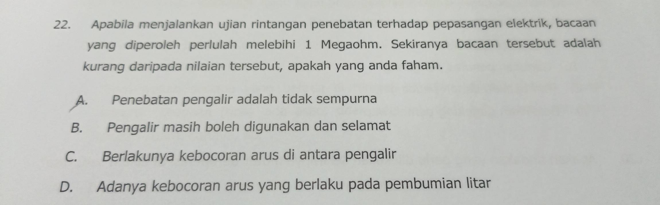 Apabila menjalankan ujian rintangan penebatan terhadap pepasangan elektrik, bacaan
yang diperoleh perlulah melebihi 1 Megaohm. Sekiranya bacaan tersebut adalah
kurang daripada nilaian tersebut, apakah yang anda faham.
A. Penebatan pengalir adalah tidak sempurna
B. Pengalir masih boleh digunakan dan selamat
C. Berlakunya kebocoran arus di antara pengalir
D. Adanya kebocoran arus yang berlaku pada pembumian litar