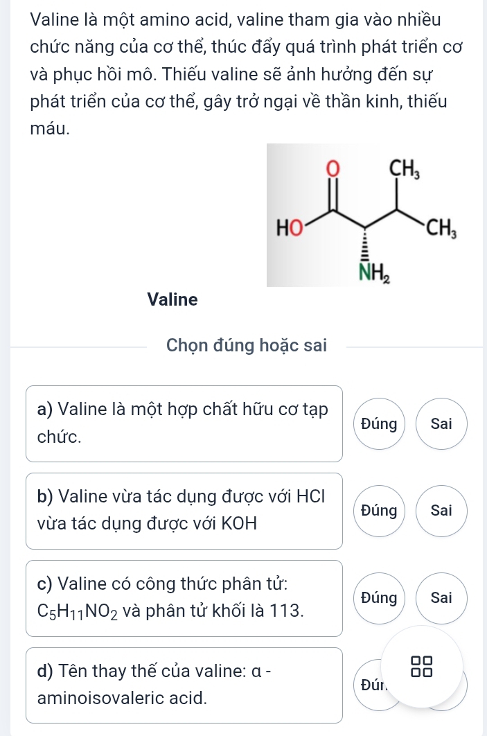 Valine là một amino acid, valine tham gia vào nhiều
chức năng của cơ thể, thúc đẩy quá trình phát triển cơ
và phục hồi mô. Thiếu valine sẽ ảnh hưởng đến sự
phát triển của cơ thể, gây trở ngại về thần kinh, thiếu
máu.
Valine
Chọn đúng hoặc sai
a) Valine là một hợp chất hữu cơ tạp
Đúng Sai
chức.
b) Valine vừa tác dụng được với HCI
Đúng Sai
vừa tác dụng được với KOH
c) Valine có công thức phân tử: Đúng Sai
C_5H_11NO_2 và phân tử khối là 113.
d) Tên thay thế của valine: α -
Đúr.
aminoisovaleric acid.