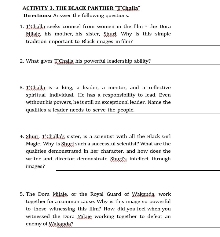 ACTIVITY 3. THE BLACK PANTHER “T’Chạlla” 
Directions: Answer the following questions. 
1. T'Challa seeks counsel from women in the film - the Dora 
Milaje, his mother, his sister, Shuri. Why is this simple 
_ 
tradition important to Black images in film? 
2. What gives T'Challa his powerful leadership ability? 
3. T'Challa is a king, a leader, a mentor, and a reflective 
spiritual individual. He has a responsibility to lead. Even 
without his powers, he is still an exceptional leader. Name the 
qualities a leader needs to serve the people. 
4. Shuri, T'Challa's sister, is a scientist with all the Black Girl 
Magic. Why is Shuri such a successful scientist? What are the 
qualities demonstrated in her character, and how does the 
writer and director demonstrate Shuri's intellect through 
_ 
images? 
5. The Dora Milaje, or the Royal Guard of Wakanda, work 
together for a common cause. Why is this image so powerful 
to those witnessing this film? How did you feel when you 
witnessed the Dora Milaje working together to defeat an 
_ 
enemy of Wakanda?