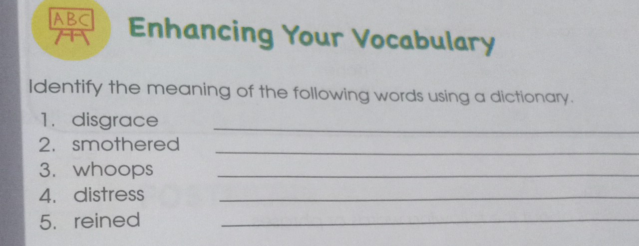 ABC Enhancing Your Vocabulary 
Identify the meaning of the following words using a dictionary. 
1.disgrace_ 
_ 
2. smothered 
3. whoops_ 
4. distress_ 
5.reined_