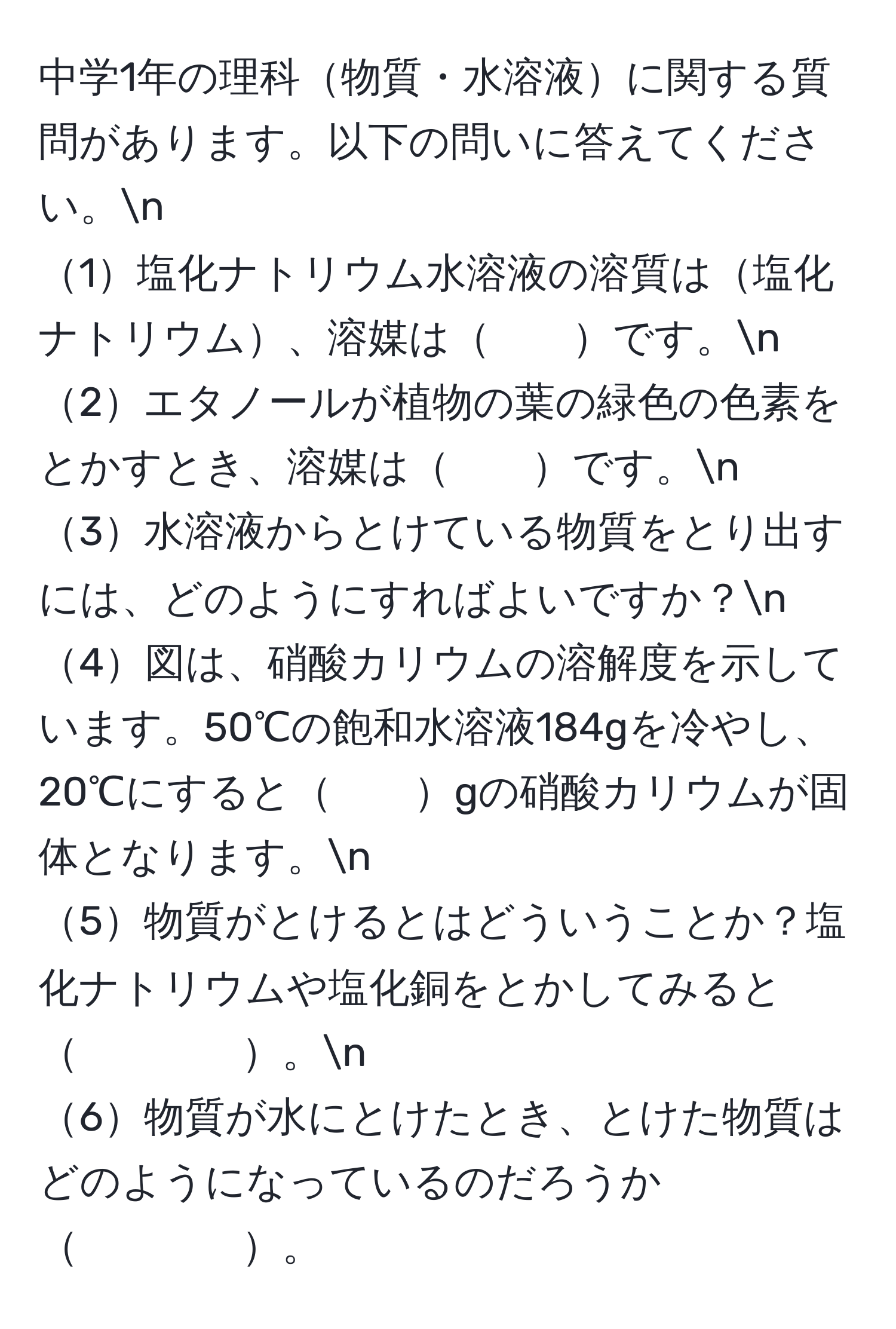 中学1年の理科物質・水溶液に関する質問があります。以下の問いに答えてください。n
1塩化ナトリウム水溶液の溶質は塩化ナトリウム、溶媒は　　です。n
2エタノールが植物の葉の緑色の色素をとかすとき、溶媒は　　です。n
3水溶液からとけている物質をとり出すには、どのようにすればよいですか？n
4図は、硝酸カリウムの溶解度を示しています。50℃の飽和水溶液184gを冷やし、20℃にすると　　gの硝酸カリウムが固体となります。n
5物質がとけるとはどういうことか？塩化ナトリウムや塩化銅をとかしてみると　　　　。n
6物質が水にとけたとき、とけた物質はどのようになっているのだろうか　　　　。