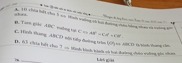 Tàn ⑩ kết nối ti thức với cuộc vống
nhau.
A. 10 chia hết cho 5 < > Hình vuông có hai đường chéo bằng nhau và vuông góc
*Chupn đi đạy thêm mên Tuan 10 van 1 1 m
B. Tam giác ABC vuông tại CLeftrightarrow AB^2=CA^2+CB^2.
C. Hình thang ABCD nội tiếp đường tròn (O)Leftrightarrow ABCD là hình thang cân.
D. 63 chia hết cho 7
Hình bình hành có hai đường chéo vuông góc nhau.
Lời giải