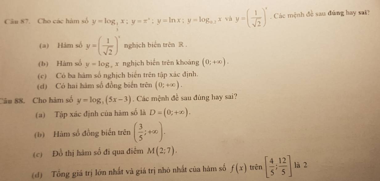 Cho các hàm số y=log _ 1/3 x; y=π^3; y=ln x; y=log _0.2x và y=( 1/sqrt(2) )^x. Các mệnh đề sau đúng hay sai?
(a) Hàm số y=( 1/sqrt(2) )^x nghịch biến trên R.
(b) Hàm số y=log _π x nghịch biến trên khoảng (0;+∈fty ).
(c) Có ba hàm số nghịch biến trên tập xác định.
(d) Có hai hàm số đồng biến trên (0;+∈fty ). 
Câu 88. Cho hàm số y=log _3(5x-3). Các mệnh đề sau đúng hay sai?
(a) Tập xác định của hàm số là D=(0;+∈fty ).
(b) Hàm số đồng biến trên ( 3/5 ;+∈fty ).
(c) Đồ thị hàm số đi qua điểm M(2;7).
(d) Tổng giá trị lớn nhất và giá trị nhỏ nhất của hàm số f(x) trên [ 4/5 ; 12/5 ] là 2