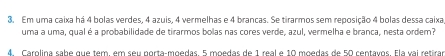 Em uma caixa há 4 bolas verdes, 4 azuis, 4 vermelhas e 4 brancas. Se tirarmos sem reposição 4 bolas dessa caixa 
uma a uma, qual é a probabilidade de tirarmos bolas nas cores verde, azul, vermelha e branca, nesta ordem? 
4. Carolina sabe que tem, em seu porta-moedas. 5 moedas de 1 real e 10 moedas de 50 centavos. Ela vai retirar