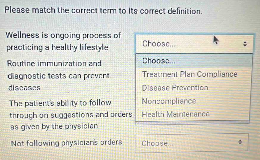 Please match the correct term to its correct definition.
Wellness is ongoing process of
practicing a healthy lifestyle
Choose...
Routine immunization and
Choose...
diagnostic tests can prevent Treatment Plan Compliance
diseases Disease Prevention
The patient's ability to follow Noncompliance
through on suggestions and orders Health Maintenance
as given by the physician
Not following physician's orders Choose...