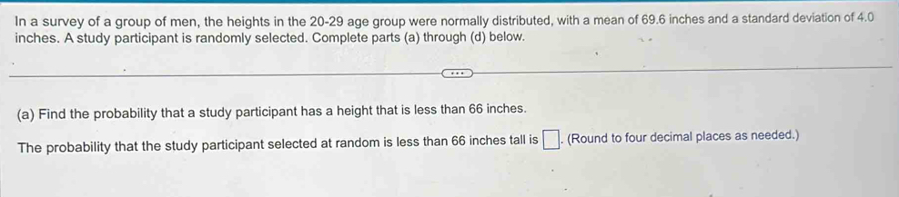 In a survey of a group of men, the heights in the 20 - 29 age group were normally distributed, with a mean of 69.6 inches and a standard deviation of 4.0
inches. A study participant is randomly selected. Complete parts (a) through (d) below. 
(a) Find the probability that a study participant has a height that is less than 66 inches. 
The probability that the study participant selected at random is less than 66 inches tall is □. . (Round to four decimal places as needed.)