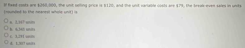 If fixed costs are $260,000, the unit selling price is $120, and the unit variable costs are $79, the break-even sales in units
(rounded to the nearest whole unit) is
a. 2,167 units
b. 6,341 units
c. 3,291 units
d. 1,307 units