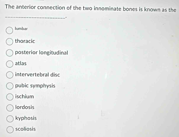 The anterior connection of the two innominate bones is known as the
_
.
lumbar
thoracic
posterior longitudinal
atlas
intervertebral disc
pubic symphysis
ischium
lordosis
kyphosis
scoliosis