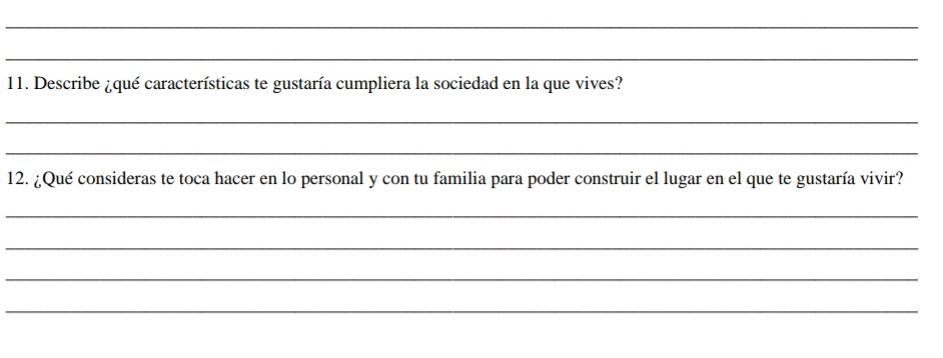 Describe ¿qué características te gustaría cumpliera la sociedad en la que vives? 
_ 
_ 
12. ¿Qué consideras te toca hacer en lo personal y con tu familia para poder construir el lugar en el que te gustaría vivir? 
_ 
_ 
_ 
_