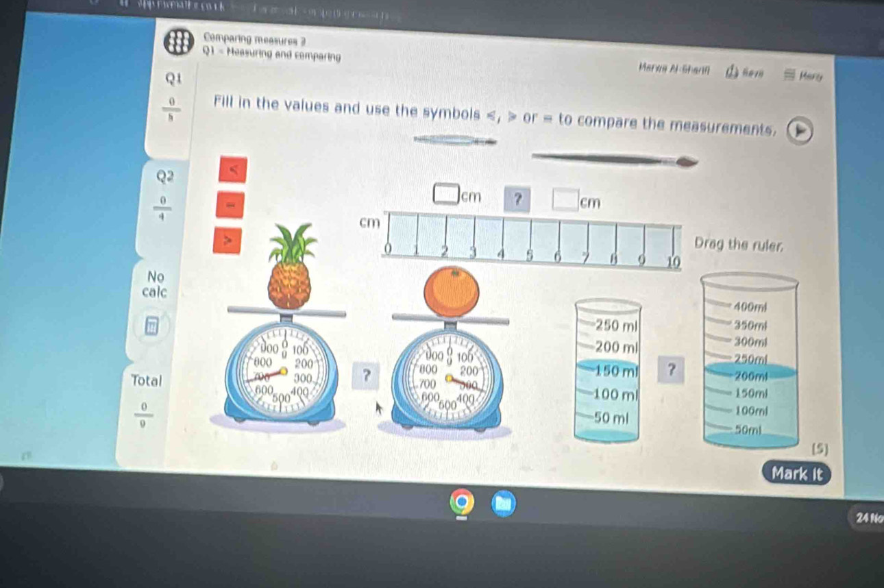 4 ( 
Comparing measures 3
Q1 - Measuring and comparing Marea AlShann Marly
overline h 
Fill in the values and use the symbols , or = to compare the measurements.
Q2
 0/4 
No
calc
Total
 0/0 
Mark It
24 No