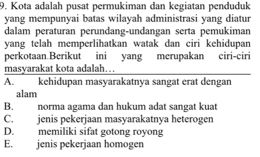 Kota adalah pusat permukiman dan kegiatan penduduk
yang mempunyai batas wilayah administrasi yang diatur
dalam peraturan perundang-undangan serta pemukiman
yang telah memperlihatkan watak dan ciri kehidupan
perkotaan.Berikut ini yang merupakan ciri-ciri
masyarakat kota adalah…
A. kehidupan masyarakatnya sangat erat dengan
alam
B. norma agama dan hukum adat sangat kuat
C. jenis pekerjaan masyarakatnya heterogen
D. memiliki sifat gotong royong
E. jenis pekerjaan homogen