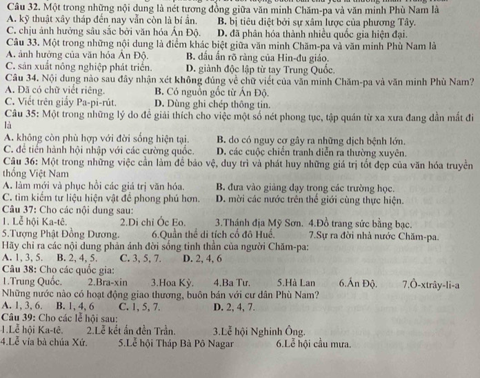 Một trong những nội dung là nét tương đồng giữa văn minh Chăm-pa và văn minh Phù Nam là
A. kỹ thuật xây tháp đến nay vẫn còn là bí ẩn. B. bị tiêu diệt bởi sự xâm lược của phương Tây.
C. chịu ảnh hưởng sâu sắc bởi văn hóa Ấn Độ. D. đã phân hóa thành nhiều quốc gia hiện đại.
Câu 33. Một trong những nội dung là điểm khác biệt giữa văn minh Chăm-pa và văn minh Phù Nam là
A. ảnh hưởng của văn hóa Ấn Độ. B. dấu ấn rõ ràng của Hin-đu giáo.
C. sản xuất nông nghiệp phát triển. D. giành độc lập từ tay Trung Quốc.
Câu 34. Nội dung nào sau đây nhận xét không đúng về chữ viết của văn minh Chăm-pa và văn minh Phù Nam?
A. Đã có chữ viết riêng. B. Có nguồn gốc từ Ấn Độ.
C. Viết trên giấy Pa-pi-rút. D. Dùng ghi chép thông tin.
Câu 35: Một trong những lý do đề giải thích cho việc một số nét phong tục, tập quán từ xa xưa đang dần mất đi
là
A. không còn phù hợp với đời sống hiện tại. B. do có nguy cơ gây ra những dịch bệnh lớn.
C. để tiển hành hội nhập với các cường quốc. D. các cuộc chiến tranh diễn ra thường xuyên.
Câu 36: Một trong những việc cần làm để bảo vệ, duy trì và phát huy những giá trị tốt đẹp của văn hóa truyền
thống Việt Nam
A. làm mới và phục hồi các giá trị văn hóa. B. đưa vào giảng dạy trong các trường học.
C. tìm kiếm tư liệu hiện vật để phong phú hơn. D. mời các nước trên thể giới cùng thực hiện.
Câu 37: Cho các nội dung sau:
1. Lễ hội Ka-tê. 2.Di chỉ Ốc Eo. 3.Thánh địa Mỹ Sơn. 4.Đồ trang sức bằng bạc.
5. Tượng Phật Đồng Dương. 6.Quần thể di tích cố đô Huế. 7.Sự ra đời nhà nước Chăm-pa.
Hãy chỉ ra các nội dung phản ánh đời sống tinh thần của người Chăm-pa:
A. 1, 3, 5. B. 2, 4, 5. C. 3, 5, 7. D. 2, 4, 6
Câu 38: Chọ các quốc gia:
1.Trung Quốc. 2.Bra-xin 3.Hoa Kỳ. 4.Ba Tư. 5.Hà Lan 6.Ấn Độ. 7,Ô-xtrây-li-a
Những nước nào có hoạt động giao thương, buôn bán với cư dân Phù Nam?
A. 1, 3, 6. B. 1, 4, 6 C. 1, 5, 7. D. 2, 4, 7.
Câu 39: Cho các lễ hội sau:
1.Lễ hội Ka-tê. 2.Lễ kết ấn đền Trần.  3.Lễ hội Nghinh Ông.
4.Lễ vía bà chúa Xứ. 5.Lễ hội Tháp Bà Pô Nagar 6.Lễ hội cầu mưa.