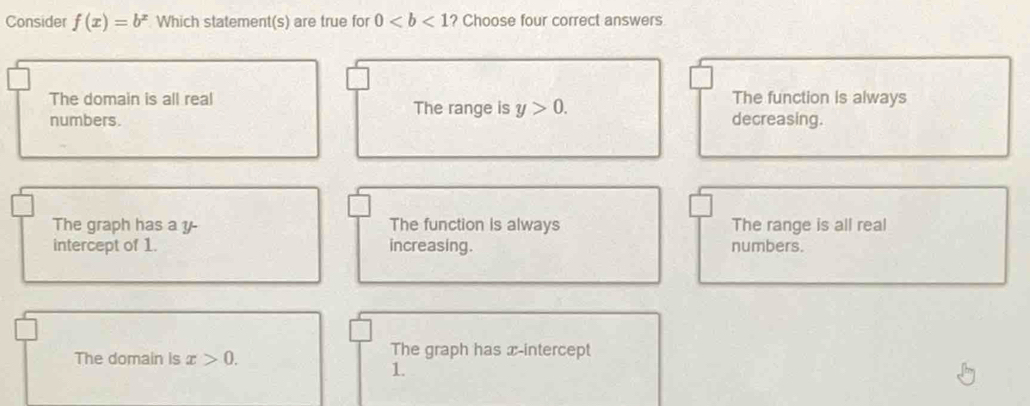 Consider f(x)=b^x Which statement(s) are true for 0 ? Choose four correct answers
The domain is all real The function is always
The range is y>0. 
numbers. decreasing.
The graph has a y - The function is always The range is all real
intercept of 1. increasing. numbers.
The domain is x>0. The graph has x-intercept
1.