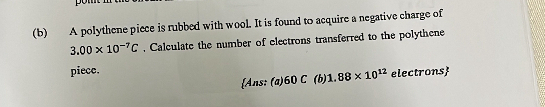 A polythene piece is rubbed with wool. It is found to acquire a negative charge of
3.00* 10^(-7)C. Calculate the number of electrons transferred to the polythene 
piece. 
Ans: (a) 60 C (b) 1.88* 10^(12) electrons