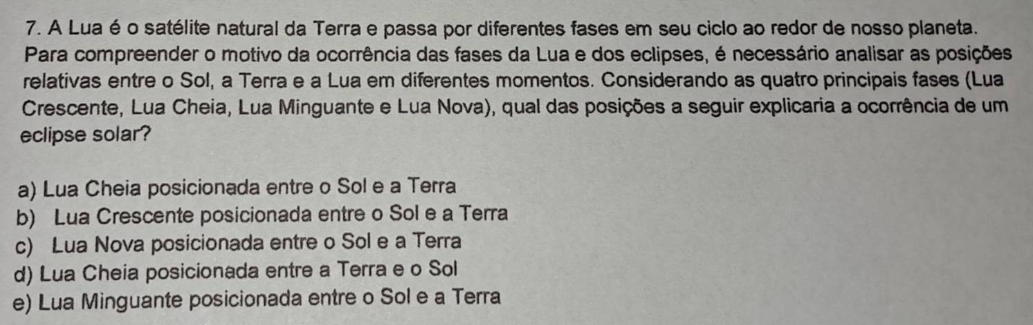 A Lua é o satélite natural da Terra e passa por diferentes fases em seu ciclo ao redor de nosso planeta.
Para compreender o motivo da ocorrência das fases da Lua e dos eclipses, é necessário analisar as posições
relativas entre o Sol, a Terra e a Lua em diferentes momentos. Considerando as quatro principais fases (Lua
Crescente, Lua Cheia, Lua Minguante e Lua Nova), qual das posições a seguir explicaria a ocorrência de um
eclipse solar?
a) Lua Cheia posicionada entre o Sol e a Terra
b) Lua Crescente posicionada entre o Sol e a Terra
c) Lua Nova posicionada entre o Sol e a Terra
d) Lua Cheia posicionada entre a Terra e o Sol
e) Lua Minguante posicionada entre o Sol e a Terra