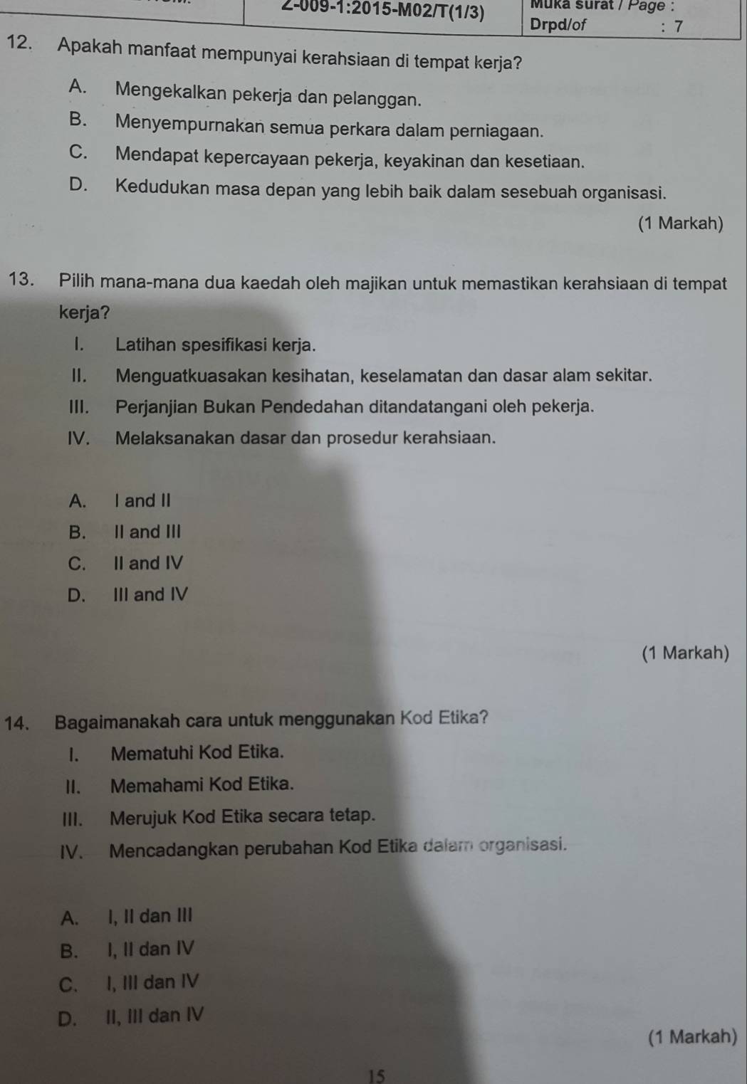 nfaat mempunyai kerahsiaan di tempat kerja?
A. Mengekalkan pekerja dan pelanggan.
B. Menyempurnakan semua perkara dalam perniagaan.
C. Mendapat kepercayaan pekerja, keyakinan dan kesetiaan.
D. Kedudukan masa depan yang lebih baik dalam sesebuah organisasi.
(1 Markah)
13. Pilih mana-mana dua kaedah oleh majikan untuk memastikan kerahsiaan di tempat
kerja?
I. Latihan spesifikasi kerja.
II. Menguatkuasakan kesihatan, keselamatan dan dasar alam sekitar.
III. Perjanjian Bukan Pendedahan ditandatangani oleh pekerja.
IV. Melaksanakan dasar dan prosedur kerahsiaan.
A. I and II
B. II and III
C. II and IV
D. III and IV
(1 Markah)
14. Bagaimanakah cara untuk menggunakan Kod Etika?
I. Mematuhi Kod Etika.
II. Memahami Kod Etika.
III. Merujuk Kod Etika secara tetap.
IV. Mencadangkan perubahan Kod Etika dalam organisasi.
A. I, II dan III
B. I, II dan IV
C. I, III dan IV
D. II, III dan IV
(1 Markah)
15