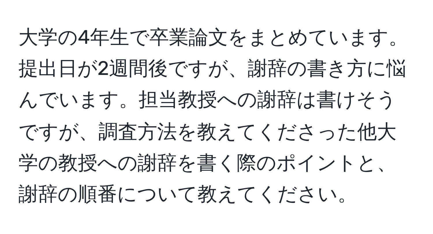 大学の4年生で卒業論文をまとめています。提出日が2週間後ですが、謝辞の書き方に悩んでいます。担当教授への謝辞は書けそうですが、調査方法を教えてくださった他大学の教授への謝辞を書く際のポイントと、謝辞の順番について教えてください。