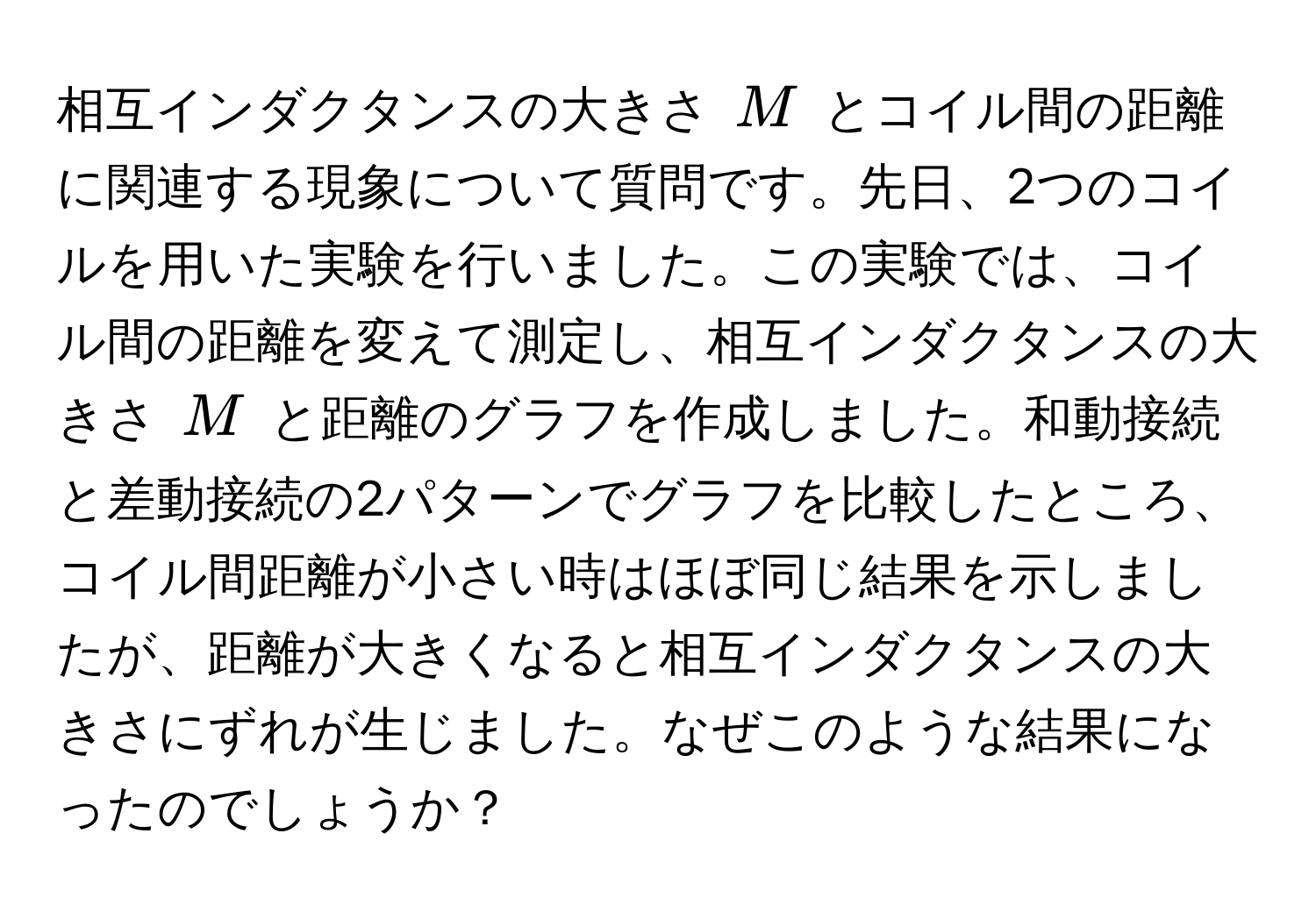 相互インダクタンスの大きさ $M$ とコイル間の距離に関連する現象について質問です。先日、2つのコイルを用いた実験を行いました。この実験では、コイル間の距離を変えて測定し、相互インダクタンスの大きさ $M$ と距離のグラフを作成しました。和動接続と差動接続の2パターンでグラフを比較したところ、コイル間距離が小さい時はほぼ同じ結果を示しましたが、距離が大きくなると相互インダクタンスの大きさにずれが生じました。なぜこのような結果になったのでしょうか？