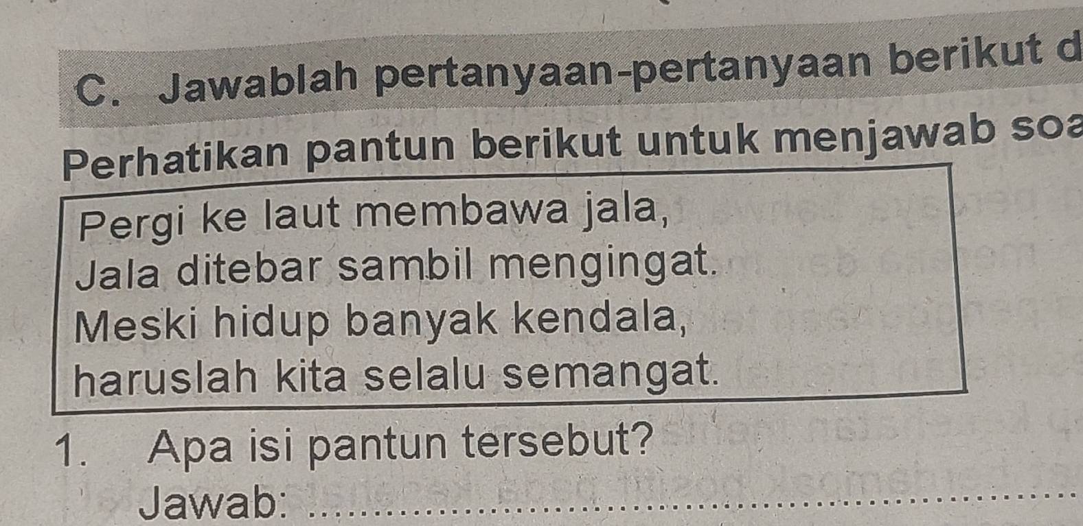 Jawablah pertanyaan-pertanyaan berikut d 
Perhatikan pantun berikut untuk menjawab soa 
Pergi ke laut membawa jala, 
Jala ditebar sambil mengingat. 
Meski hidup banyak kendala, 
haruslah kita selalu semangat. 
1. Apa isi pantun tersebut? 
Jawab: