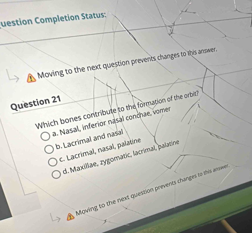 uestion Completion Status:
Moving to the next question prevents changes to this answer.
Question 21
Which bones contribute to the formation of the orbit?
a. Nasal, inferior nasal conchae, vomer
b. Lacrimal and nasal
c. Lacrimal, nasal, palatine
d. Maxillae, zygomatic, lacrimal, palatine
Moving to the next question prevents changes to this answe