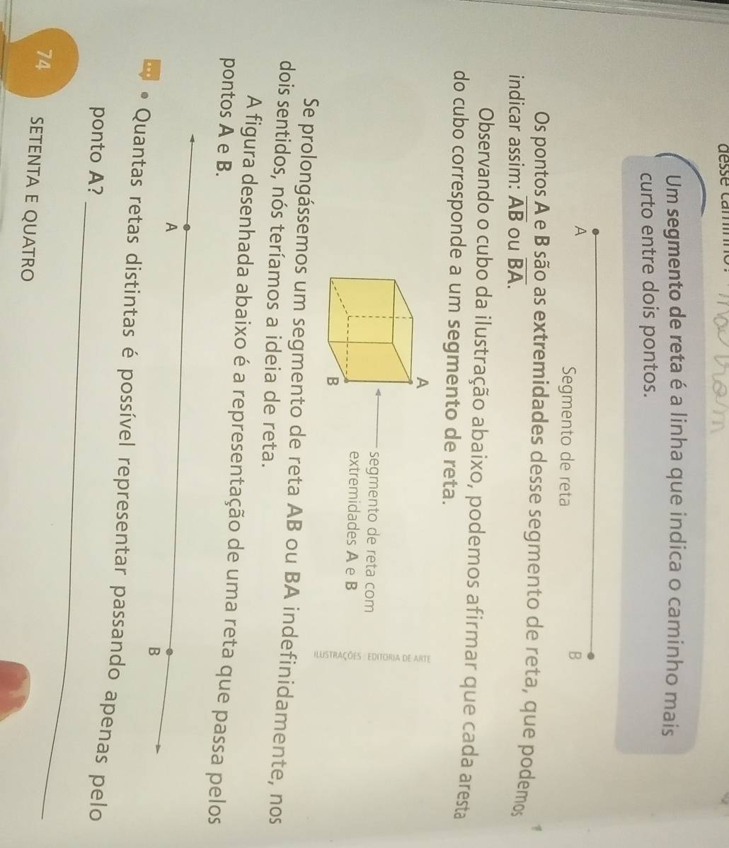 Um segmento de reta é a linha que indica o caminho mais 
curto entre dois pontos. 
A 
Segmento de reta 
B 

Os pontos A e B são as extremidades desse segmento de reta, que podemos 
indicar assim: overline AB ou overline BA. 
Observando o cubo da ilustração abaixo, podemos afirmar que cada aresta 
do cubo corresponde a um segmento de reta. 
segmento de reta com 
extremidades A e B
Se prolongássemos um segmento de reta AB ou BA indefinidamente, nos 
dois sentidos, nós teríamos a ideia de reta. 
A figura desenhada abaixo é a representação de uma reta que passa pelos 
pontos A e B. 
A 
B 
. Quantas retas distintas é possível representar passando apenas pelo 
ponto A?_ 
74 SETÉNTA E QUATRO