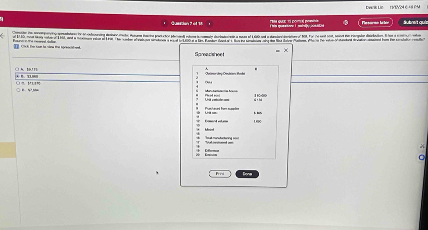 Derrik Lin 11/17/24 6:40 PM
Question 7 of 15 This question: 1 point(s) possible This quiz: 15 point(s) possible Resume later Submit quiz
Comsider the accompanying spreadsheet for an outsourcing decision model Assume that the production (demand) volume is normalty distributed with a mean of 1,000 and a standard deviation of 100. For the unit cost, sefect the triangula distribution. It has a minimum valu
of $150, most likely value of $165, and a maximum value of $190. The number of trals per simulation is opel to 5.09 aua Sm Bacdem seetor u Bar be smeston using the Flusk Solver Platlorm. What is the value of standard deviation obtained from the simuistion resuls 
Round to the nearest dollar
Click the icon to view the spreadsheet.
Spreadsheet
A. $9,175 ^ B
④ B. $3.86C Outsourcing Decision Model
C. $12,870 Dats
D. $7,884 Manufactured in house Fixed cost $ 60.000
Unit arable co $ 130
Unit cast Purchased from supplier
$ 165
Demand volume 1,000
' 
Modell
15
1 Total purchansed cas! Total manufacturing cost
Decision Difference
Print Done