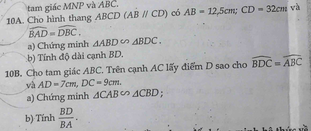 tam giác MNP và ABC. 
10A. Cho hình thang ABCD (ABparallel CD) có AB=12,5cm; CD=32cm và
widehat BAD=widehat DBC. 
a) Chứng minh △ ABD∽ △ BDC. 
b) Tính độ dài cạnh BD. 
10B. Cho tam giác ABC. Trên cạnh AC lấy điểm D sao cho widehat BDC=widehat ABC
và AD=7cm, DC=9cm. 
a) Chứng minh △ CAB∽ △ CBD; 
b) Tính  BD/BA .