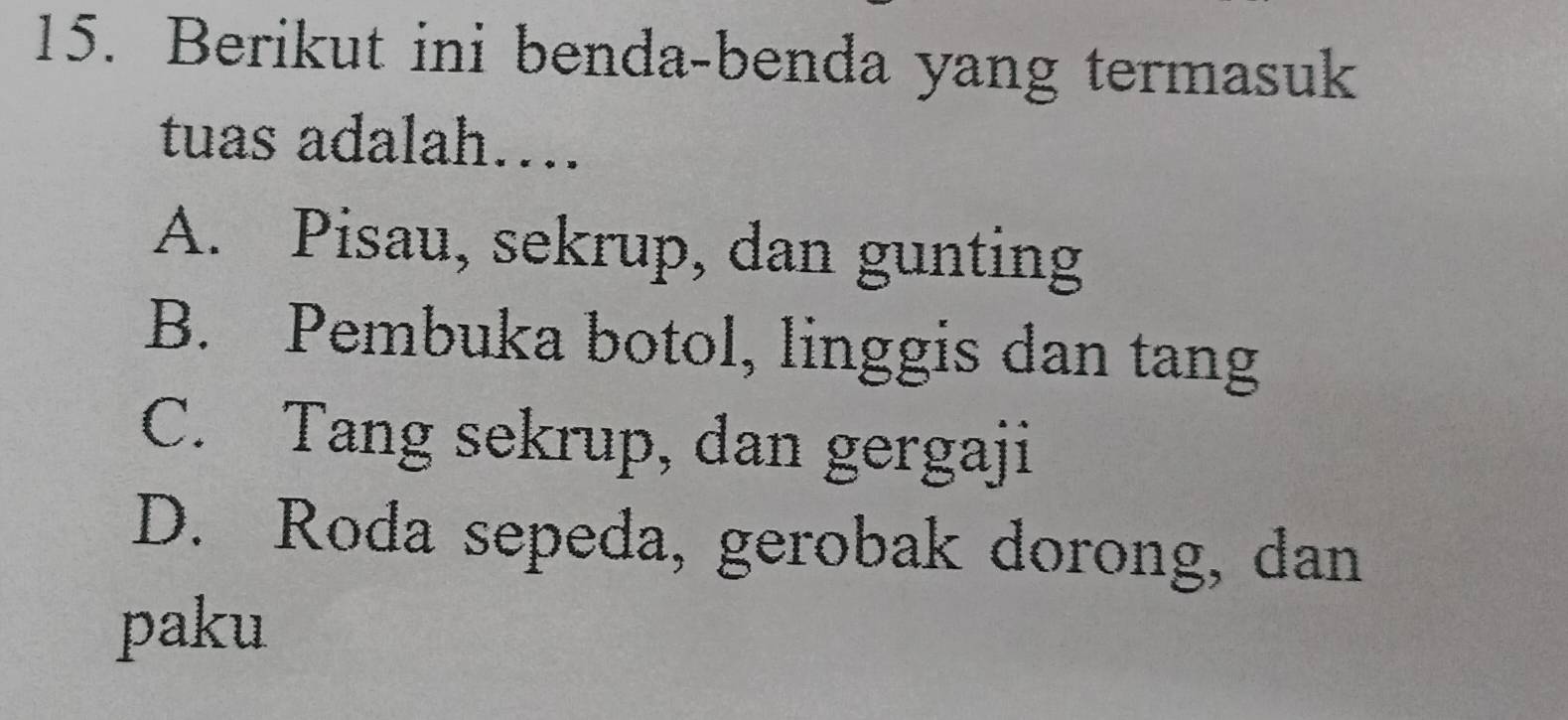 Berikut ini benda-benda yang termasuk
tuas adalah…
A. Pisau, sekrup, dan gunting
B. Pembuka botol, linggis dan tang
C. Tang sekrup, dan gergaji
D. Roda sepeda, gerobak dorong, dan
paku