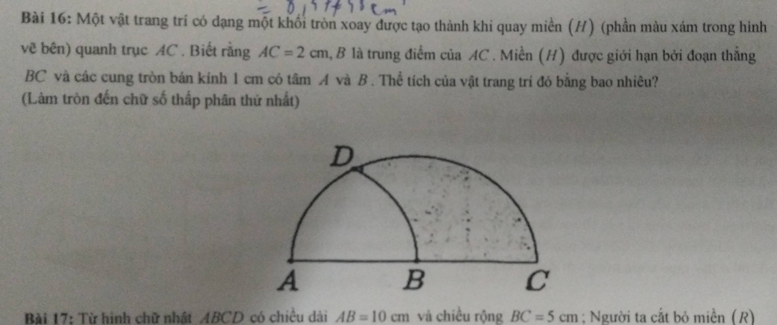 Một vật trang trí có dạng một khối tròn xoay được tạo thành khi quay miền (H) (phần màu xám trong hình 
vẽ bên) quanh trục AC. Biết rằng AC=2cm 1, B là trung điểm của AC. Miền (H) được giới hạn bởi đoạn thắng
BC và các cung tròn bán kính 1 cm có tâm A và B. Thể tích của vật trang trí đó bằng bao nhiêu? 
(Làm tròn đến chữ số thấp phân thử nhất) 
Bài 17: Từ hinh chữ nhật ABCD có chiều dài AB=10cm và chiều rộng BC=5cm; Người ta cắt bỏ miền (R)