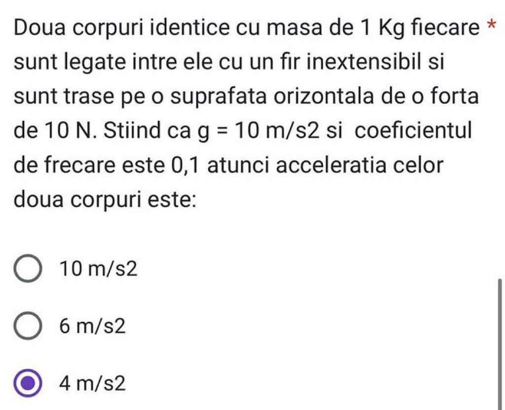 Doua corpuri identice cu masa de 1 Kg fiecare *
sunt legate intre ele cu un fir inextensibil si
sunt trase pe o suprafata orizontala de o forta
de 10 N. Stiind cag=10m/s2 si coeficientul
de frecare este 0,1 atunci acceleratia celor
doua corpuri este:
10 m/s2
6 m/s2
4 m/s2