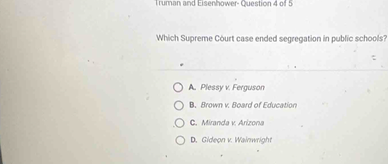 Truman and Eisenhower- Question 4 of 5
Which Supreme Court case ended segregation in public schools?
A. Plessy v. Ferguson
B. Brown v. Board of Education
C. Miranda v. Arizona
D. Gideon v. Wainwright