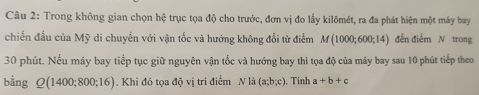 Trong không gian chọn hệ trục tọa độ cho trước, đơn vị đo lấy kilômét, ra đa phát hiện một máy bay 
chiến đấu của Mỹ di chuyển với vận tốc và hướng không đổi từ điểm M(1000;600;14) đến điểm N trong
30 phút. Nếu máy bay tiếp tục giữ nguyên vận tốc và hướng bay thì tọa độ của máy bay sau 10 phút tiếp theo 
bằng Q(1400;800;16). Khi đó tọa độ vị trí điểm N là (a;b;c). Tính a+b+c