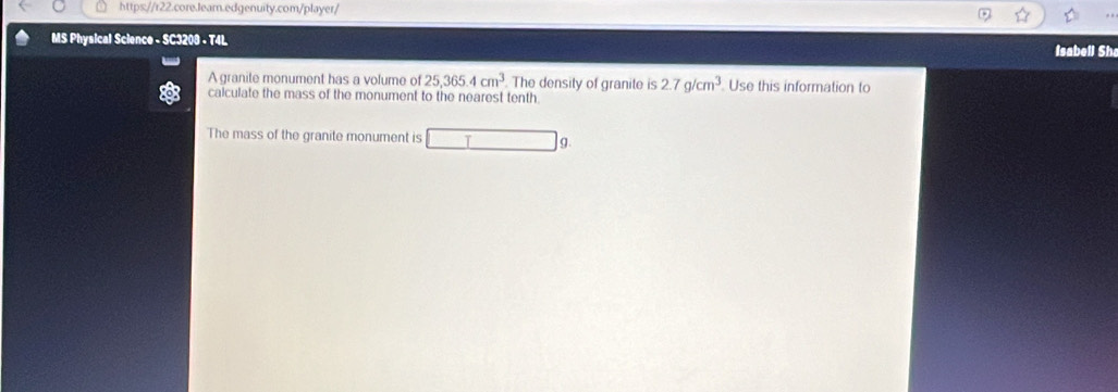 MS Physical Science - SC3208 - T4L 
Isabell Sh 
A granite monument has a volume of 25,365.4cm^3 The density of granite is 2.7g/cm^3. Use this information to 
calculate the mass of the monument to the nearest tenth. 
The mass of the granite monument is T g.