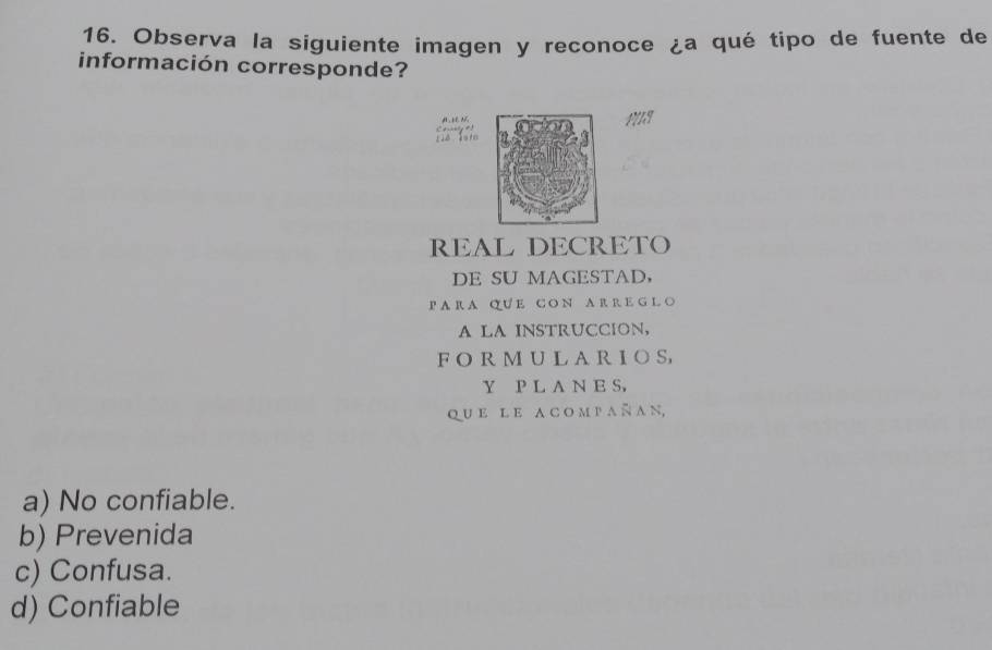 Observa la siguiente imagen y reconoce ¿a qué tipo de fuente de
información corresponde?
C+ 
FILS
REAL DECRETO
DE SU MAGESTAD，
P A R A QU E C O N A R R E G L O
A LA INSTRUCCION,
F O R M U L A R I O S
Y P L A N E S,
q u e l e a c o m p a ñ a n,
a) No confiable.
b) Prevenida
c) Confusa.
d) Confiable