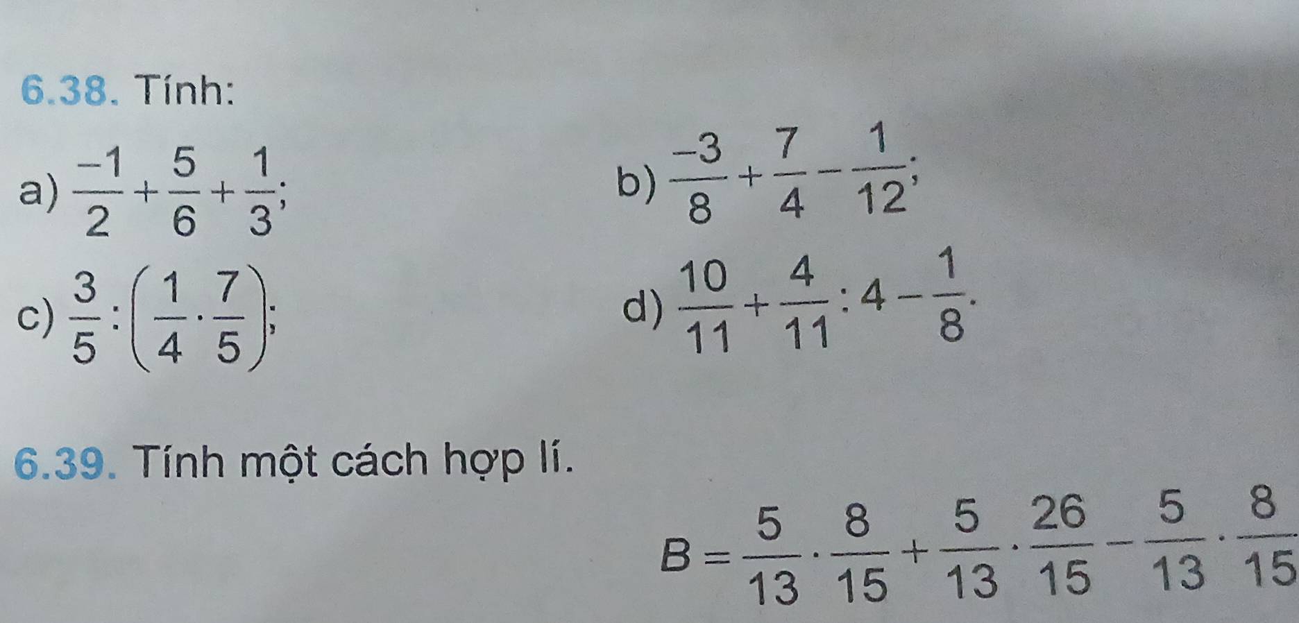 Tính: 
a)  (-1)/2 + 5/6 + 1/3 ; 
b)  (-3)/8 + 7/4 - 1/12 ; 
c)  3/5 :( 1/4 ·  7/5 ); 
d)  10/11 + 4/11 :4- 1/8 . 
6.39. Tính một cách hợp lí.
B= 5/13 ·  8/15 + 5/13 ·  26/15 - 5/13 ·  8/15 