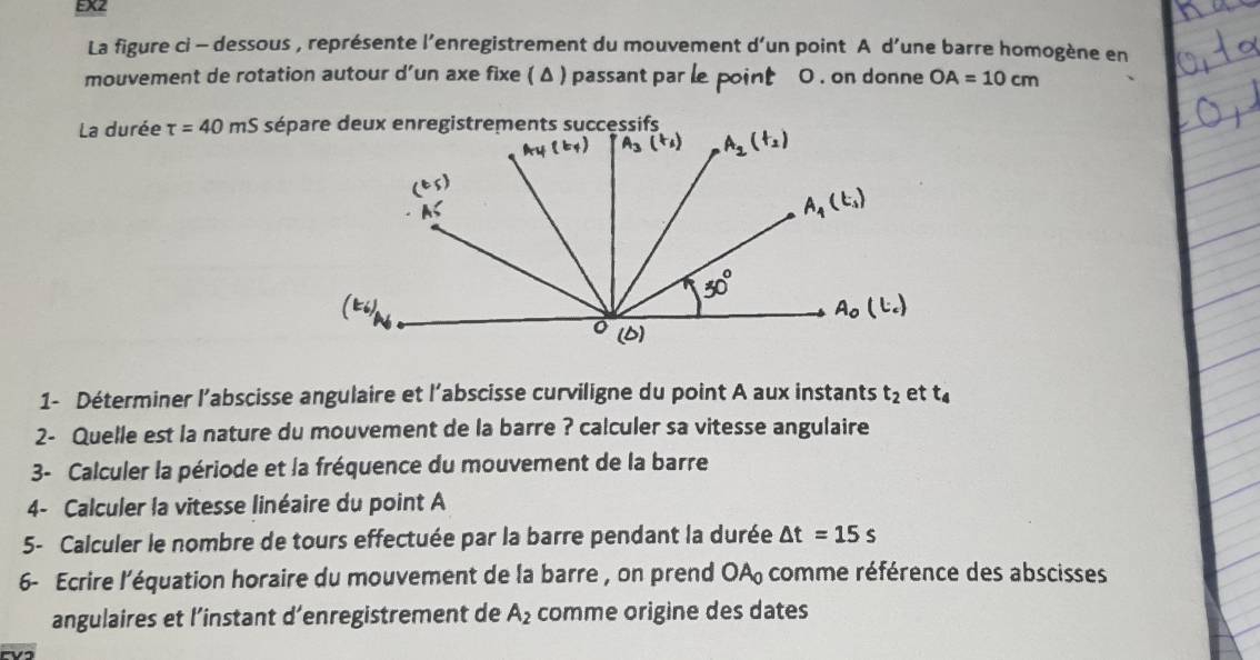 EX2
La figure ci - dessous , représente l'enregistrement du mouvement d’un point A d’une barre homogène en
mouvement de rotation autour d'un axe fixe ( Δ ) passant par le point 0 . on donne OA=10cm
La durée tau =40mS
1- Déterminer l’abscisse angulaire et l'abscisse curviligne du point A aux instants t_2 et t_4
2- Quelle est la nature du mouvement de la barre ? calculer sa vitesse angulaire
3- Calculer la période et la fréquence du mouvement de la barre
4- Calculer la vitesse linéaire du point A
5- Calculer le nombre de tours effectuée par la barre pendant la durée △ t=15s
6- Ecrire l’équation horaire du mouvement de la barre , on prend OA comme référence des abscisses
angulaires et l’instant d’enregistrement de A_2 comme origine des dates