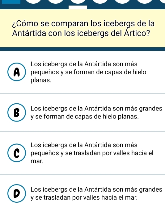 ¿Cómo se comparan los icebergs de la
Antártida con los icebergs del Ártico?
Los icebergs de la Antártida son más
A )pequeños y se forman de capas de hielo
planas.
2 Los icebergs de la Antártida son más grandes
y se forman de capas de hielo planas.
Los icebergs de la Antártida son más
pequeños y se trasladan por valles hacia el
mar.
Los icebergs de la Antártida son más grandes
y se trasladan por valles hacia el mar.