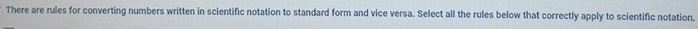 There are rules for converting numbers written in scientific notation to standard form and vice versa. Select all the rules below that correctly apply to scientific notation.