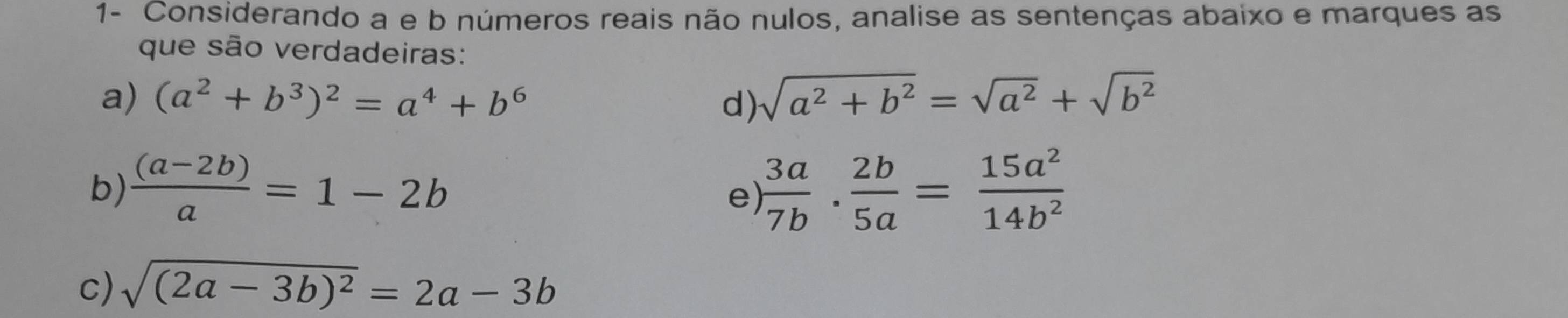 1- Considerando a e b números reais não nulos, analise as sentenças abaixo e marques as 
que são verdadeiras: 
a) (a^2+b^3)^2=a^4+b^6 d) sqrt(a^2+b^2)=sqrt(a^2)+sqrt(b^2)
b)  ((a-2b))/a =1-2b  3a/7b ·  2b/5a = 15a^2/14b^2 
e) 
c) sqrt((2a-3b)^2)=2a-3b