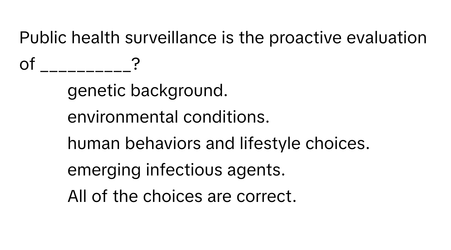 Public health surveillance is the proactive evaluation of __________?

1) genetic background. 
2) environmental conditions. 
3) human behaviors and lifestyle choices. 
4) emerging infectious agents. 
5) All of the choices are correct.