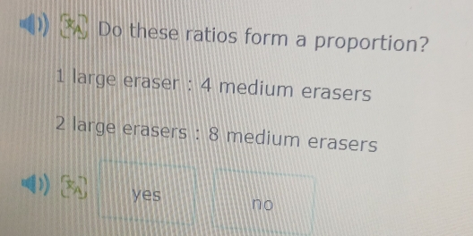 Do these ratios form a proportion?
1 large eraser : 4 medium erasers
2 large erasers : 8 medium erasers
)) yes no