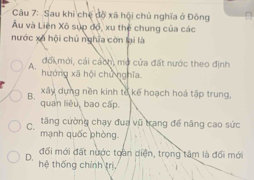 Sau khi chế độ xã hội chủ nghĩa ở Đông
Âu và Liên Xô sụp độ, xu thế chung của các
nước xã hội chủ nghĩa còn lại là
A.
đổi mới, cải cách, mở cửa đất nước theo định
hướng xã hội chủ nghĩa.
B. xây dựng nền kinh tế kế hoạch hoá tập trung,
quan liêu, bao cấp.
C. tăng cường chạy đua vũ trang để nâng cao sức
mạnh quốc phòng.
D.
đổi mới đất nước toàn diện, trọng tâm là đối mới
hệ thống chính trị,